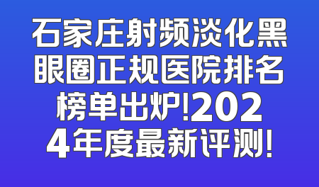 石家庄射频淡化黑眼圈正规医院排名榜单出炉！2024年度最新评测！