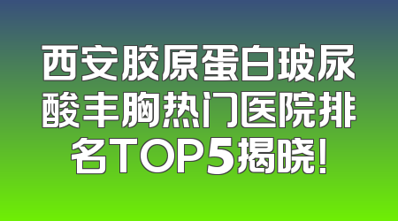 西安胶原蛋白玻尿酸丰胸热门医院排名TOP5揭晓！