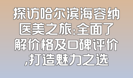 探访哈尔滨海容纳医美之旅：全面了解价格及口碑评价，打造魅力之选