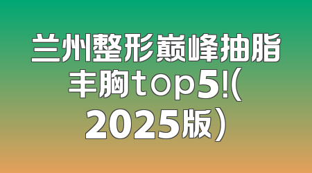 兰州整形巅峰抽脂丰胸top5！（2025版）