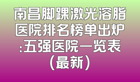 南昌脚踝激光溶脂医院排名榜单出炉：五强医院一览表（最新）