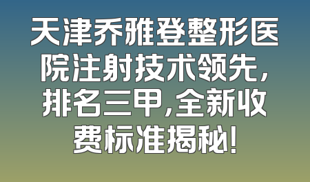 天津乔雅登整形医院注射技术领先，排名三甲，全新收费标准揭秘！