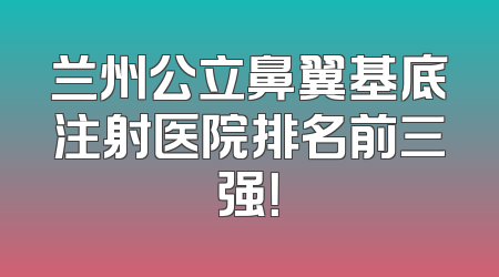 兰州公立鼻翼基底注射医院排名前三强！