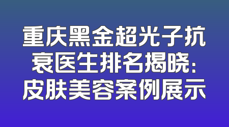 重庆黑金超光子抗衰医生排名揭晓：皮肤美容案例展示