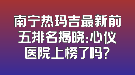 南宁热玛吉最新前五排名揭晓：心仪医院上榜了吗？