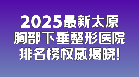 2025最新太原胸部下垂整形医院排名榜权威揭晓！