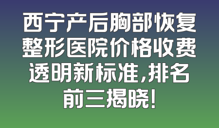 西宁产后胸部恢复整形医院价格收费透明新标准，排名前三揭晓！