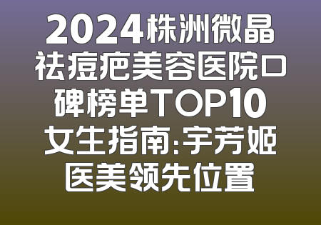 2024株洲微晶祛痘疤美容医院口碑榜单TOP10女生指南：宇芳姬医美领先位置