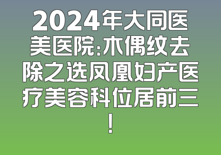 2024年大同医美医院：木偶纹去除之选凤凰妇产医疗美容科位居前三！