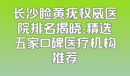 长沙睑黄疣权威医院排名揭晓：精选五家口碑医疗机构推荐