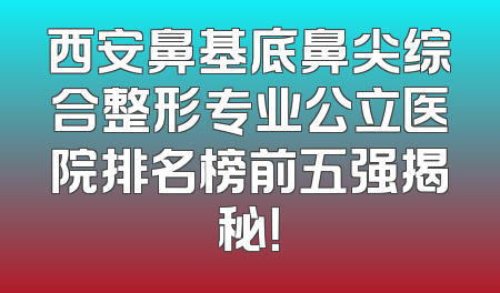 西安鼻基底鼻尖综合整形专业公立医院排名榜前五强揭秘！