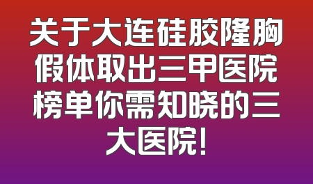 关于大连硅胶隆胸假体取出三甲医院榜单你需知晓的三大医院！