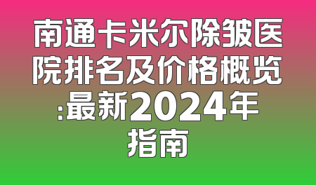 南通卡米尔除皱医院排名及价格概览：最新2024年指南