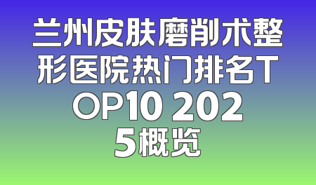 兰州皮肤磨削术整形医院热门排名TOP10 2025概览