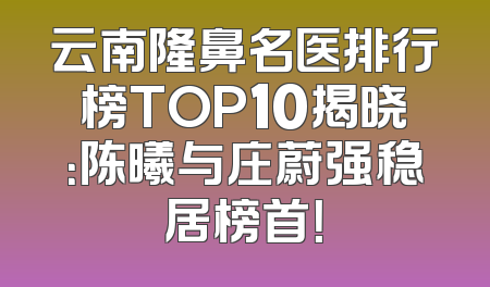 云南隆鼻名医排行榜TOP10揭晓：陈曦与庄蔚强稳居榜首！