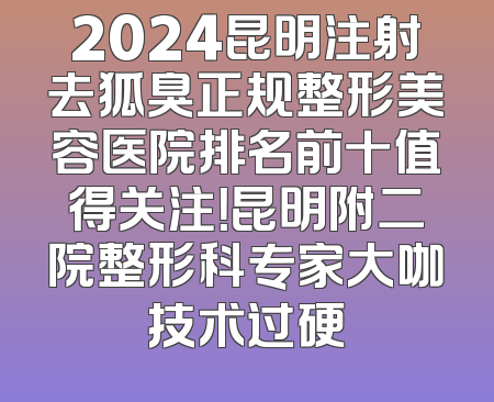 2024昆明注射去狐臭正规整形美容医院排名前十值得关注！昆明附二院整形科专家大咖技术过硬