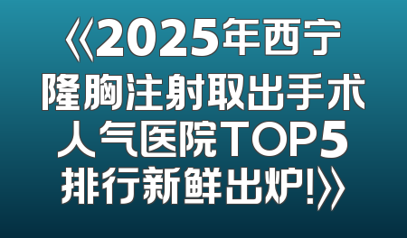 《2025年西宁隆胸注射取出手术人气医院TOP5排行新鲜出炉！》