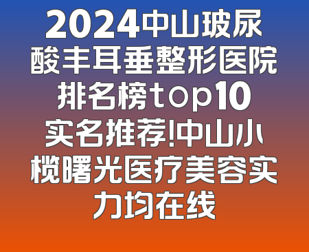 2024中山玻尿酸丰耳垂整形医院排名榜top10实名推荐！中山小榄曙光医疗美容实力均在线