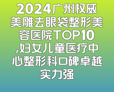 2024广州权威美雕去眼袋整形美容医院TOP10，妇女儿童医疗中心整形科口碑卓越实力强