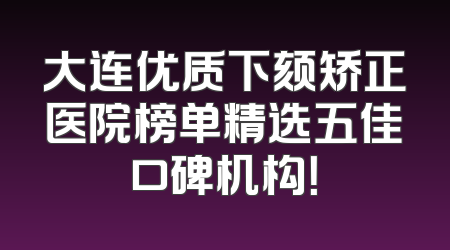 大连优质下颏矫正医院榜单精选五佳口碑机构！