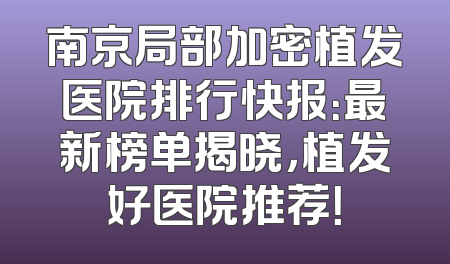 南京局部加密植发医院排行快报：最新榜单揭晓，植发好医院推荐！