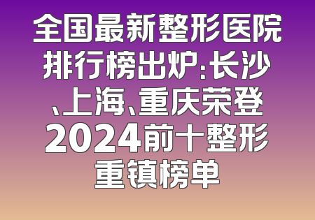 全国最新整形医院排行榜出炉：长沙、上海、重庆荣登2024前十整形重镇榜单