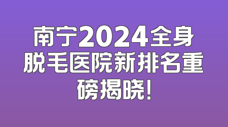 南宁2024全身脱毛医院新排名重磅揭晓！