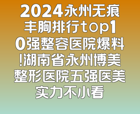 2024永州无痕丰胸排行top10强整容医院爆料！湖南省永州博美整形医院五强医美实力不小看