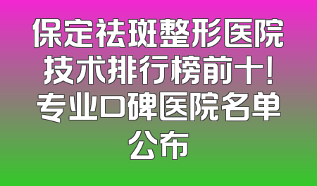保定祛斑整形医院技术排行榜前十！专业口碑医院名单公布