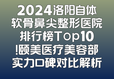 2024洛阳自体软骨鼻尖整形医院排行榜Top10！颐美医疗美容部实力口碑对比解析