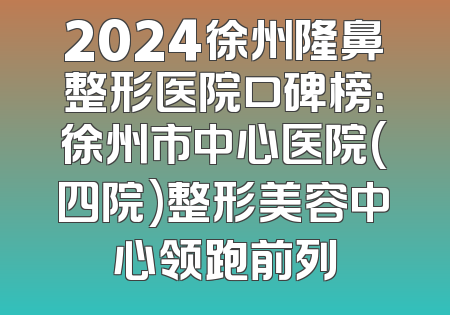 2024徐州隆鼻整形医院口碑榜：徐州市中心医院(四院)整形美容中心领跑前列