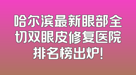 哈尔滨最新眼部全切双眼皮修复医院排名榜出炉！