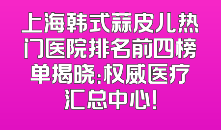 上海韩式蒜皮儿热门医院排名前四榜单揭晓：权威医疗汇总中心！