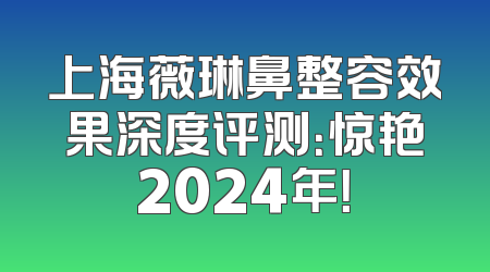 上海薇琳鼻整容效果深度评测：惊艳2024年！