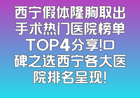 西宁假体隆胸取出手术热门医院榜单TOP4分享！口碑之选西宁各大医院排名呈现！