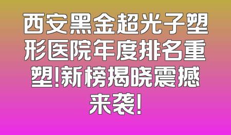 西安黑金超光子塑形医院年度排名重塑！新榜揭晓震撼来袭！