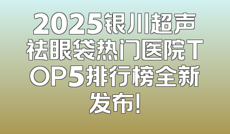 2025银川超声祛眼袋热门医院TOP5排行榜全新发布！