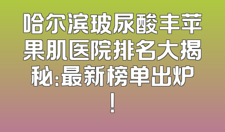 哈尔滨玻尿酸丰苹果肌医院排名大揭秘：最新榜单出炉！
