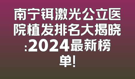 南宁铒激光公立医院植发排名大揭晓：2024最新榜单！