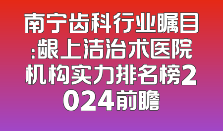 南宁齿科行业瞩目：龈上洁治术医院机构实力排名榜2024前瞻