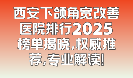 西安下颌角宽改善医院排行2025榜单揭晓，权威推荐，专业解读！