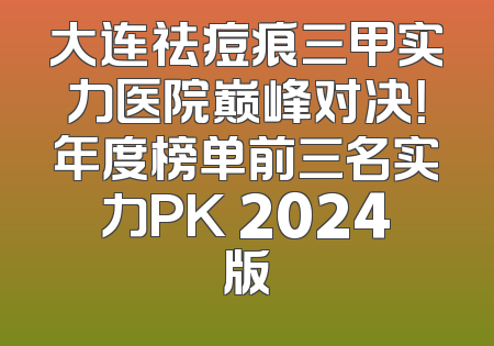 大连祛痘痕三甲实力医院巅峰对决！年度榜单前三名实力PK 2024版