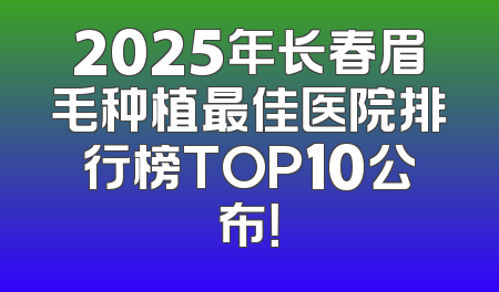 2025年长春眉毛种植最佳医院排行榜TOP10公布！