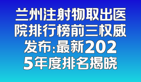 兰州注射物取出医院排行榜前三权威发布：最新2025年度排名揭晓