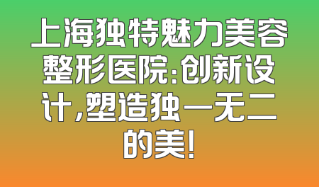上海独特魅力美容整形医院：创新设计，塑造独一无二的美！