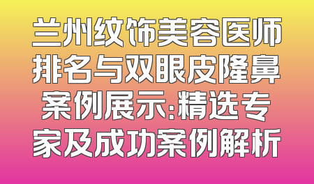 兰州纹饰美容医师排名与双眼皮隆鼻案例展示：精选专家及成功案例解析