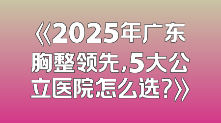 《2025年广东胸整领先，5大公立医院怎么选？》