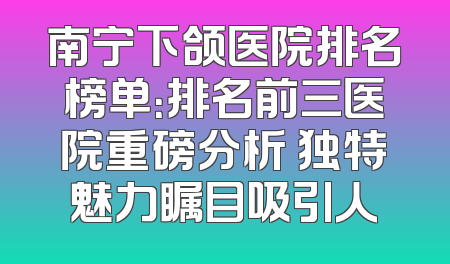 南宁下颌医院排名榜单：排名前三医院重磅分析 独特魅力瞩目吸引人