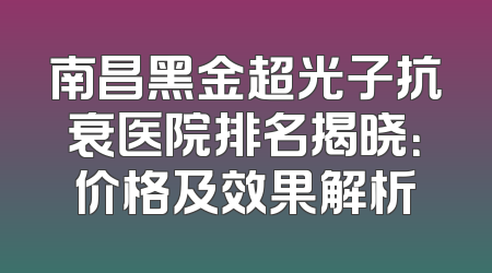 南昌黑金超光子抗衰医院排名揭晓：价格及效果解析