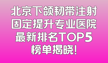 北京下颌韧带注射固定提升专业医院最新排名TOP5榜单揭晓！